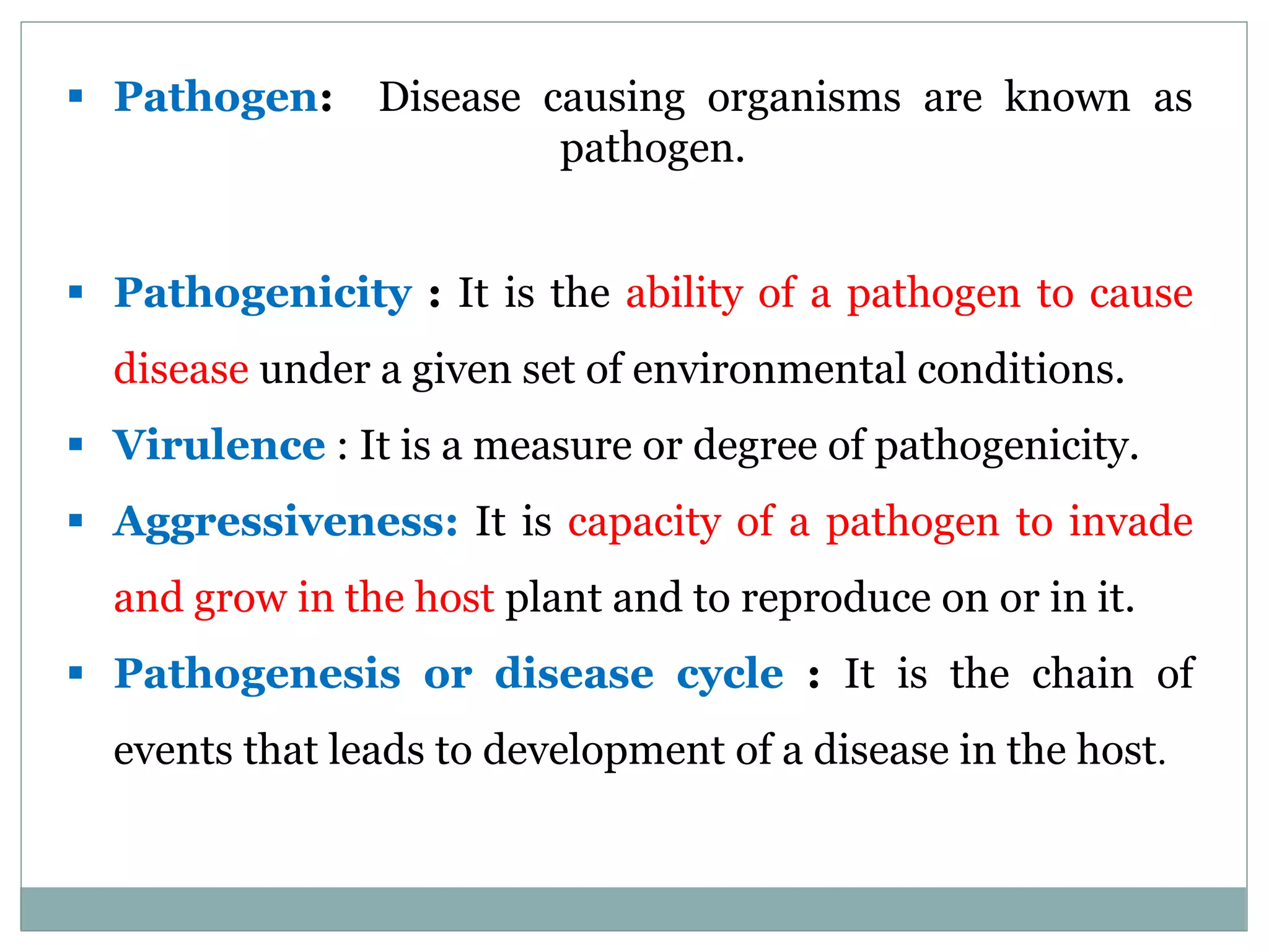  Pathogen: Disease causing organisms are known as
pathogen.
 Pathogenicity : It is the ability of a pathogen to cause
disease under a given set of environmental conditions.
 Virulence : It is a measure or degree of pathogenicity.
 Aggressiveness: It is capacity of a pathogen to invade
and grow in the host plant and to reproduce on or in it.
 Pathogenesis or disease cycle : It is the chain of
events that leads to development of a disease in the host.
 