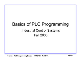 Lecture – PLC Programming Basics MME 486 – Fall 2006 1 of 62
Basics of PLC Programming
Industrial Control Systems
Fall 2006
 