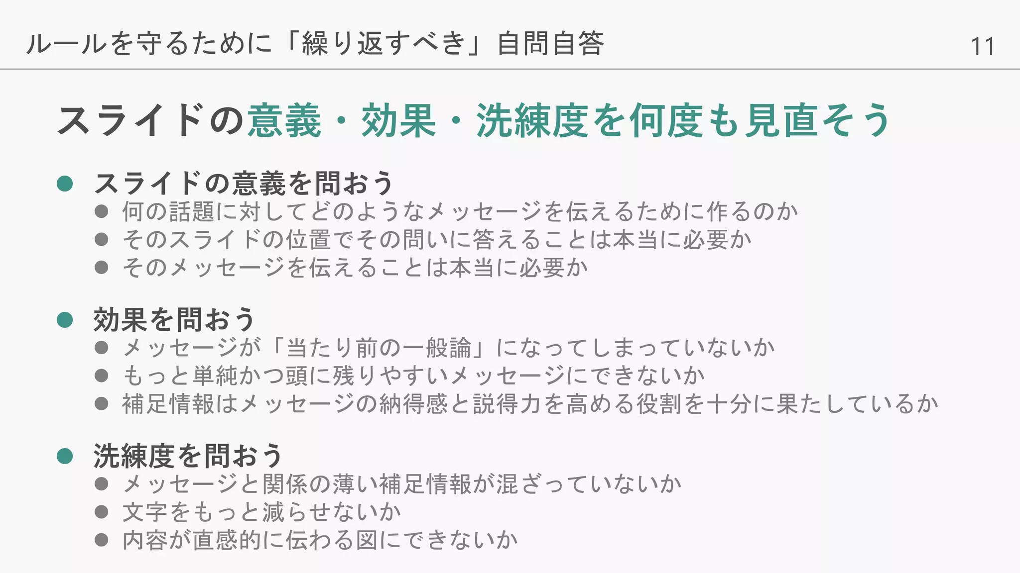 11
スライドの意義・効果・洗練度を何度も見直そう
 スライドの意義を問おう
 何の話題に対してどのようなメッセージを伝えるために作るのか
 そのスライドの位置でその問いに答えることは本当に必要か
 そのメッセージを伝えることは本当に必要か
 効果を問おう
 メッセージが「当たり前の一般論」になってしまっていないか
 もっと単純かつ頭に残りやすいメッセージにできないか
 補足情報はメッセージの納得感と説得力を高める役割を十分に果たしているか
 洗練度を問おう
 メッセージと関係の薄い補足情報が混ざっていないか
 文字をもっと減らせないか
 内容が直感的に伝わる図にできないか
ルールを守るために「繰り返すべき」自問自答
 