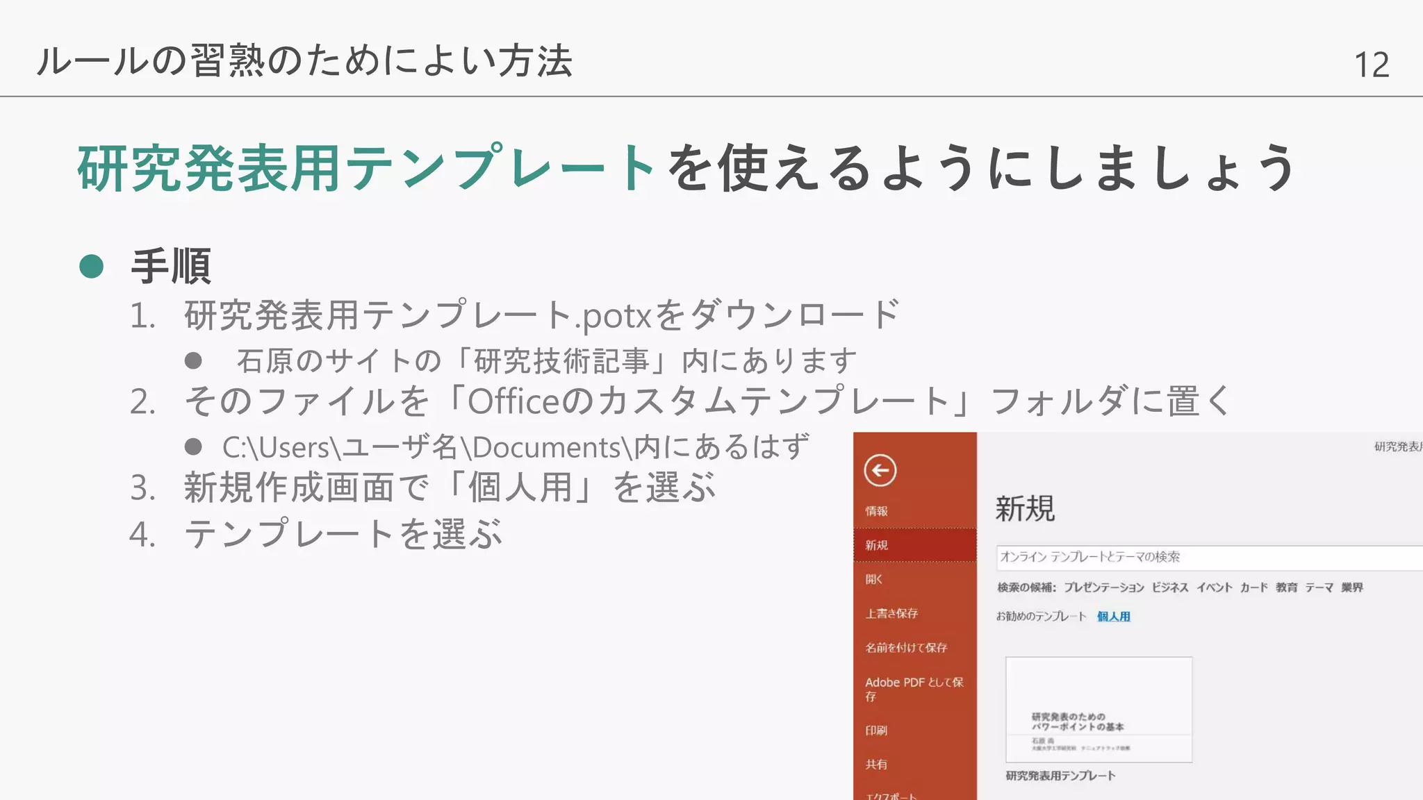 12
研究発表用テンプレートを使えるようにしましょう
 手順
1. 研究発表用テンプレート.potxをダウンロード
 石原のサイトの「研究技術記事」内にあります
2. そのファイルを「Officeのカスタムテンプレート」フォルダに置く
 C:Usersユーザ名Documents内にあるはず
3. 新規作成画面で「個人用」を選ぶ
4. テンプレートを選ぶ
ルールの習熟のためによい方法
 