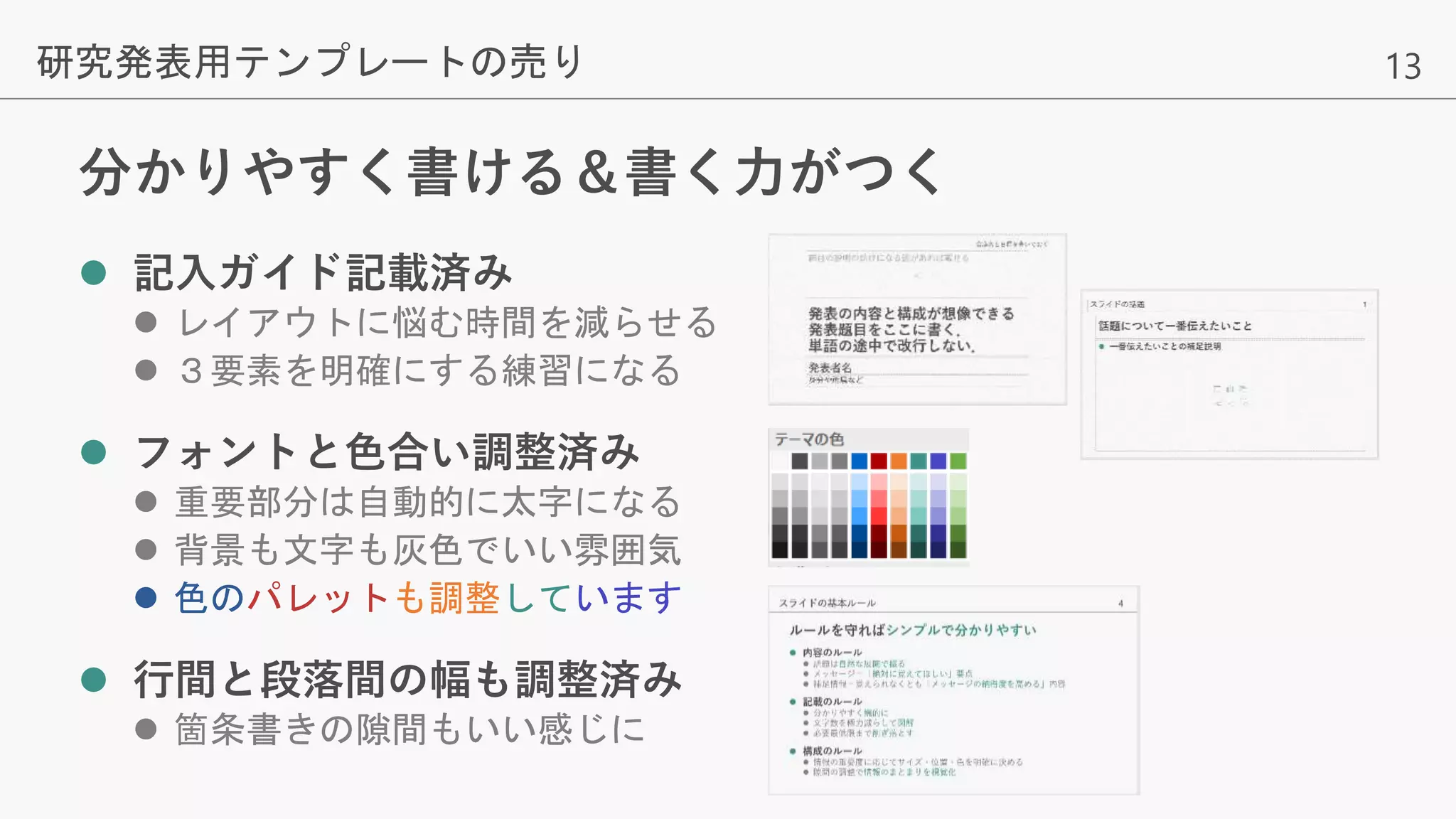 13
分かりやすく書ける＆書く力がつく
 記入ガイド記載済み
 レイアウトに悩む時間を減らせる
 ３要素を明確にする練習になる
 フォントと色合い調整済み
 重要部分は自動的に太字になる
 背景も文字も灰色でいい雰囲気
 色のパレットも調整しています
 行間と段落間の幅も調整済み
 箇条書きの隙間もいい感じに
研究発表用テンプレートの売り
 
