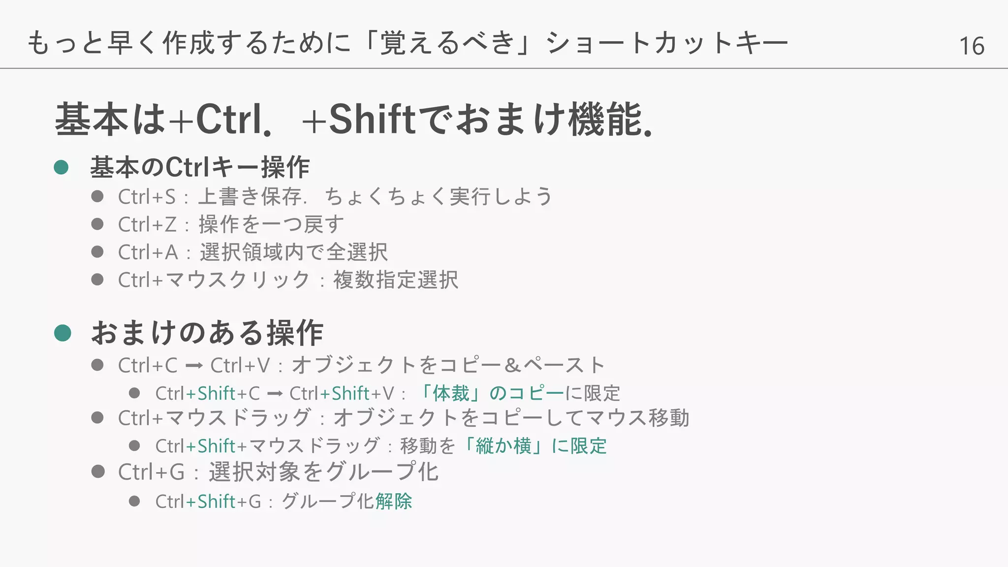 16
基本は+Ctrl．+Shiftでおまけ機能．
 基本のCtrlキー操作
 Ctrl+S：上書き保存．ちょくちょく実行しよう
 Ctrl+Z：操作を一つ戻す
 Ctrl+A：選択領域内で全選択
 Ctrl+マウスクリック：複数指定選択
 おまけのある操作
 Ctrl+C ➡ Ctrl+V：オブジェクトをコピー＆ペースト
 Ctrl+Shift+C ➡ Ctrl+Shift+V：「体裁」のコピーに限定
 Ctrl+マウスドラッグ：オブジェクトをコピーしてマウス移動
 Ctrl+Shift+マウスドラッグ：移動を「縦か横」に限定
 Ctrl+G：選択対象をグループ化
 Ctrl+Shift+G：グループ化解除
もっと早く作成するために「覚えるべき」ショートカットキー
 