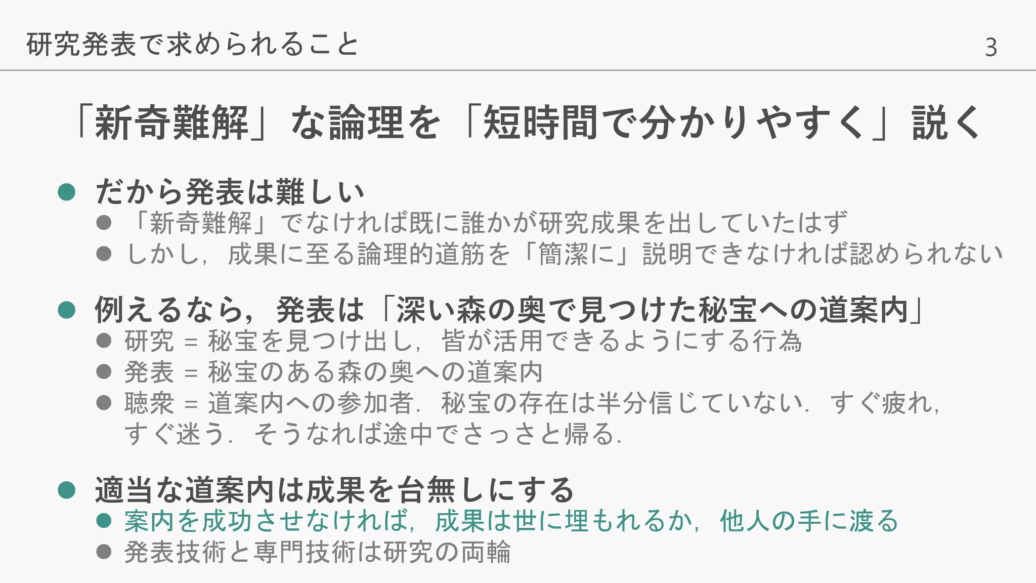 3
「新奇難解」な論理を「短時間で分かりやすく」説く
 だから発表は難しい
 「新奇難解」でなければ既に誰かが研究成果を出していたはず
 しかし，成果に至る論理的道筋を「簡潔に」説明できなければ認められない
 例えるなら，発表は「深い森の奥で見つけた秘宝への道案内」
 研究 = 秘宝を見つけ出し，皆が活用できるようにする行為
 発表 = 秘宝のある森の奥への道案内
 聴衆 = 道案内への参加者．秘宝の存在は半分信じていない．すぐ疲れ，
すぐ迷う．そうなれば途中でさっさと帰る．
 適当な道案内は成果を台無しにする
 案内を成功させなければ，成果は世に埋もれるか，他人の手に渡る
 発表技術と専門技術は研究の両輪
研究発表で求められること
 