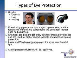 Types of Eye Protection
 Goggles
 Chemical
 Laser
 Welding
 Chemical goggles protect your eyes, eye sockets, and the
facial area immediately surrounding the eyes from impact,
dust, and splashes.
 Chemical goggles are generally stronger than safety glasses
and are used for higher impact, particle and chemical splash
protection.
 Laser and Welding goggles protect the eyes from harmful
light.
 All eye protection must be ANSI Z87 approved.
 