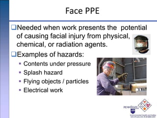 Face PPE
Needed when work presents the potential
of causing facial injury from physical,
chemical, or radiation agents.
Examples of hazards:
 Contents under pressure
 Splash hazard
 Flying objects / particles
 Electrical work
 