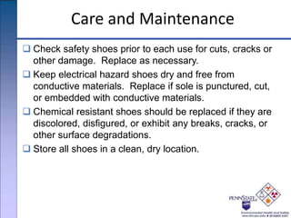 Care and Maintenance
 Check safety shoes prior to each use for cuts, cracks or
other damage. Replace as necessary.
 Keep electrical hazard shoes dry and free from
conductive materials. Replace if sole is punctured, cut,
or embedded with conductive materials.
 Chemical resistant shoes should be replaced if they are
discolored, disfigured, or exhibit any breaks, cracks, or
other surface degradations.
 Store all shoes in a clean, dry location.
 