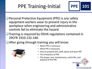 PPE Training-Initial
Personal Protective Equipment (PPE) is any safety
equipment workers wear to prevent injury in the
workplace when engineering and administrative
controls fail to eliminate the hazard.
Training is required by OSHA regulations contained in
29CFR 1910.132-140.
After going through training you will know:
 When PPE is necessary
 What PPE is necessary
 How to properly don, doff, adjust and wear PPE
 The limitations of PPE
 The proper care, maintenance, useful life, and
disposal of the PPE
PPE 101
 