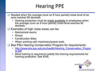 Hearing PPE
 Needed when the average (over an 8 hour period) noise level of an
area reaches 90 decibels.
 Hearing protection must be made available to employees when
the average (over an 8 hour period) noise level reaches 85
decibels.
 Examples of high noise areas can be:
 Mechanical rooms
 Shops
 Construction Sites
 When working with machinery/power tools
 See PSU Hearing Conservation Program for requirements:
 http://www.ehs.psu.edu/occhealth/Hearing_Conservation_Progra
m.pdf
 More training is required to satisfy the training requirements for
hearing protection. See EHS.
 