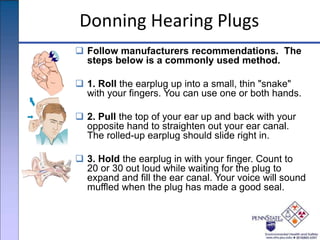 Donning Hearing Plugs
 Follow manufacturers recommendations. The
steps below is a commonly used method.
 1. Roll the earplug up into a small, thin "snake"
with your fingers. You can use one or both hands.
 2. Pull the top of your ear up and back with your
opposite hand to straighten out your ear canal.
The rolled-up earplug should slide right in.
 3. Hold the earplug in with your finger. Count to
20 or 30 out loud while waiting for the plug to
expand and fill the ear canal. Your voice will sound
muffled when the plug has made a good seal.
 