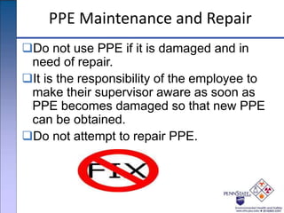 PPE Maintenance and Repair
Do not use PPE if it is damaged and in
need of repair.
It is the responsibility of the employee to
make their supervisor aware as soon as
PPE becomes damaged so that new PPE
can be obtained.
Do not attempt to repair PPE.
 