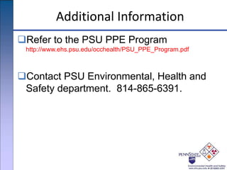 Additional Information
Refer to the PSU PPE Program
http://www.ehs.psu.edu/occhealth/PSU_PPE_Program.pdf
Contact PSU Environmental, Health and
Safety department. 814-865-6391.
 