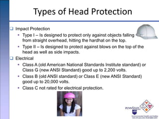 Types of Head Protection
 Impact Protection
 Type I – Is designed to protect only against objects falling
from straight overhead, hitting the hardhat on the top.
 Type II – Is designed to protect against blows on the top of the
head as well as side impacts.
 Electrical
 Class A (old American National Standards Institute standard) or
Class G (new ANSI Standard) good up to 2,200 volts.
 Class B (old ANSI standard) or Class E (new ANSI Standard)
good up to 20,000 volts.
 Class C not rated for electrical protection.
 
