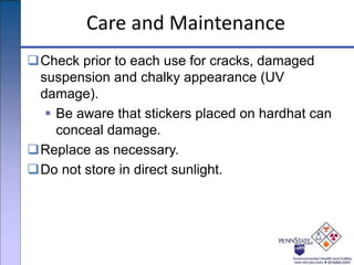 Care and Maintenance
Check prior to each use for cracks, damaged
suspension and chalky appearance (UV
damage).
 Be aware that stickers placed on hardhat can
conceal damage.
Replace as necessary.
Do not store in direct sunlight.
 