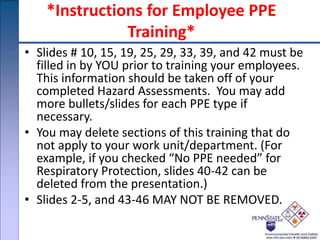 *Instructions for Employee PPE
Training*
• Slides # 10, 15, 19, 25, 29, 33, 39, and 42 must be
filled in by YOU prior to training your employees.
This information should be taken off of your
completed Hazard Assessments. You may add
more bullets/slides for each PPE type if
necessary.
• You may delete sections of this training that do
not apply to your work unit/department. (For
example, if you checked “No PPE needed” for
Respiratory Protection, slides 40-42 can be
deleted from the presentation.)
• Slides 2-5, and 43-46 MAY NOT BE REMOVED.
 