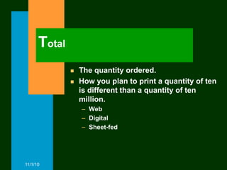 Total
                 The quantity ordered.
                 How you plan to print a quantity of ten
                  is different than a quantity of ten
                  million.
                  – Web
                  – Digital
                  – Sheet-fed




11/1/10
 