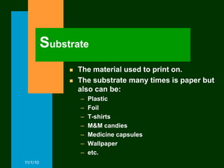 Substrate
                  The material used to print on.
                  The substrate many times is paper but
                   also can be:
                   –   Plastic
                   –   Foil
                   –   T-shirts
                   –   M&M candies
                   –   Medicine capsules
                   –   Wallpaper
                   –   etc.
11/1/10
 