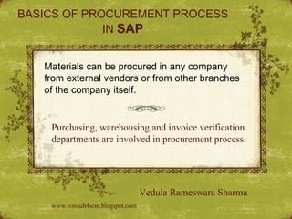 BASICS OF PROCUREMENT PROCESS IN  SAP Materials can be procured in any company from external vendors or from other branches of the company itself. Purchasing, warehousing and invoice verification departments are involved in procurement process. Vedula Rameswara Sharma www.consult4scm.blogspot.com 