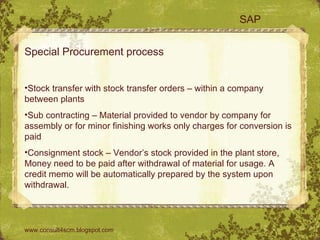 SAP Special Procurement process  Stock transfer with stock transfer orders – within a company between plants Sub contracting – Material provided to vendor by company for assembly or for minor finishing works only charges for conversion is paid Consignment stock – Vendor’s stock provided in the plant store, Money need to be paid after withdrawal of material for usage. A credit memo will be automatically prepared by the system upon withdrawal. www.consult4scm.blogspot.com 