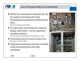 Gen-X Project DuPont at Dordrecht
DuPont has committed to eliminate the use
of a polymer processing aid in the
Fluoropolymers production facilities before
2015.
(Planned investment 9 million EURO)
To realize this, new facilities for chemical
dosing, waste water - and air abatement
should be installed.
(3 separate projects fully operational before September 1, 2012)
Technology selection based on pilot tests.
(Pilot project executed in 2009)
Automation technology selection to provide
a fully automated plant with high
availability.
Slid Jaap
W t
 