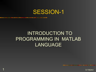 SESSION-1


       INTRODUCTION TO
    PROGRAMMING IN MATLAB
          LANGUAGE




1                           S YADAV
 