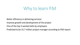 Why to learn P.M
Better efficiency in delivering services
Improve growth and development of the project
One of the top 3 wanted skills by employers
Predicted to be 15.7 million project manager according to PMI report
 