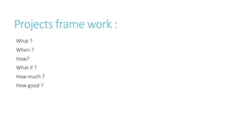 Projects frame work :
What ?
When ?
How?
What if ?
How much ?
How good ?
 