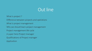Out line
What is project ?
Difference between projects and operations
What is project management
Why we should learn project management
Project management life cycle
A super hero Project manager
Qualifications of Project manager
Application
 