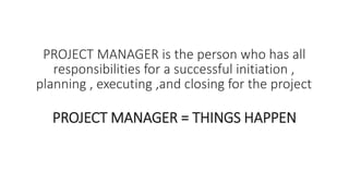 PROJECT MANAGER is the person who has all
responsibilities for a successful initiation ,
planning , executing ,and closing for the project
PROJECT MANAGER = THINGS HAPPEN
 