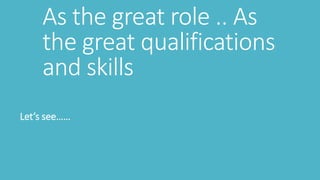 As the great role .. As
the great qualifications
and skills
Let’s see……
 