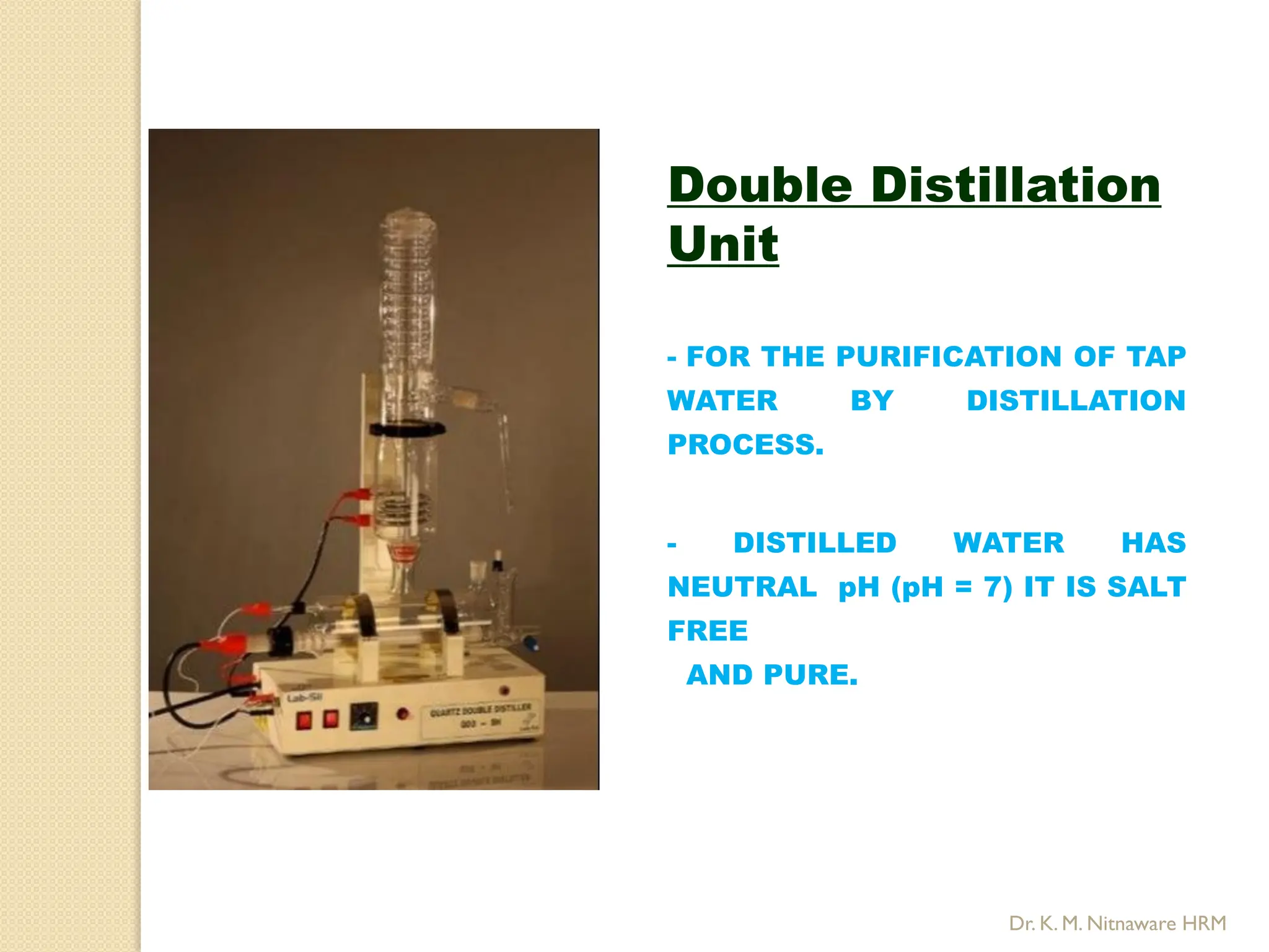 Double Distillation
Unit
- FOR THE PURIFICATION OF TAP
WATER BY DISTILLATION
PROCESS.
- DISTILLED WATER HAS
NEUTRAL pH (pH = 7) IT IS SALT
FREE
AND PURE.
Dr. K. M. Nitnaware HRM
 
