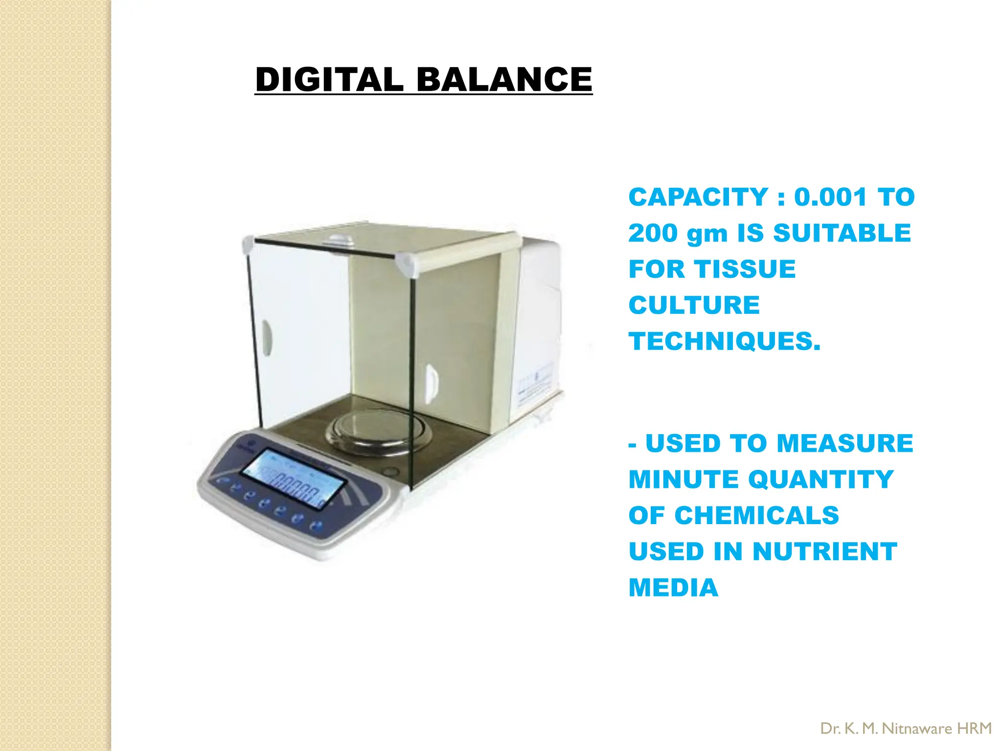 CAPACITY : 0.001 TO
200 gm IS SUITABLE
FOR TISSUE
CULTURE
TECHNIQUES.
- USED TO MEASURE
MINUTE QUANTITY
OF CHEMICALS
USED IN NUTRIENT
MEDIA
DIGITAL BALANCE
Dr. K. M. Nitnaware HRM
 