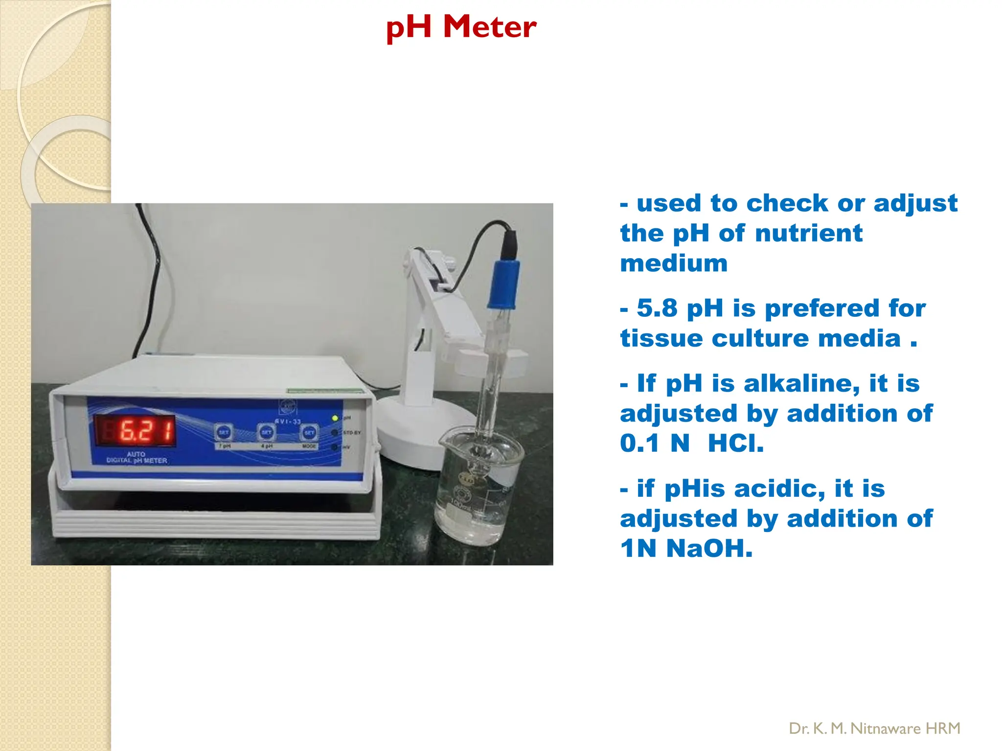 pH Meter
- used to check or adjust
the pH of nutrient
medium
- 5.8 pH is prefered for
tissue culture media .
- If pH is alkaline, it is
adjusted by addition of
0.1 N HCl.
- if pHis acidic, it is
adjusted by addition of
1N NaOH.
Dr. K. M. Nitnaware HRM
 