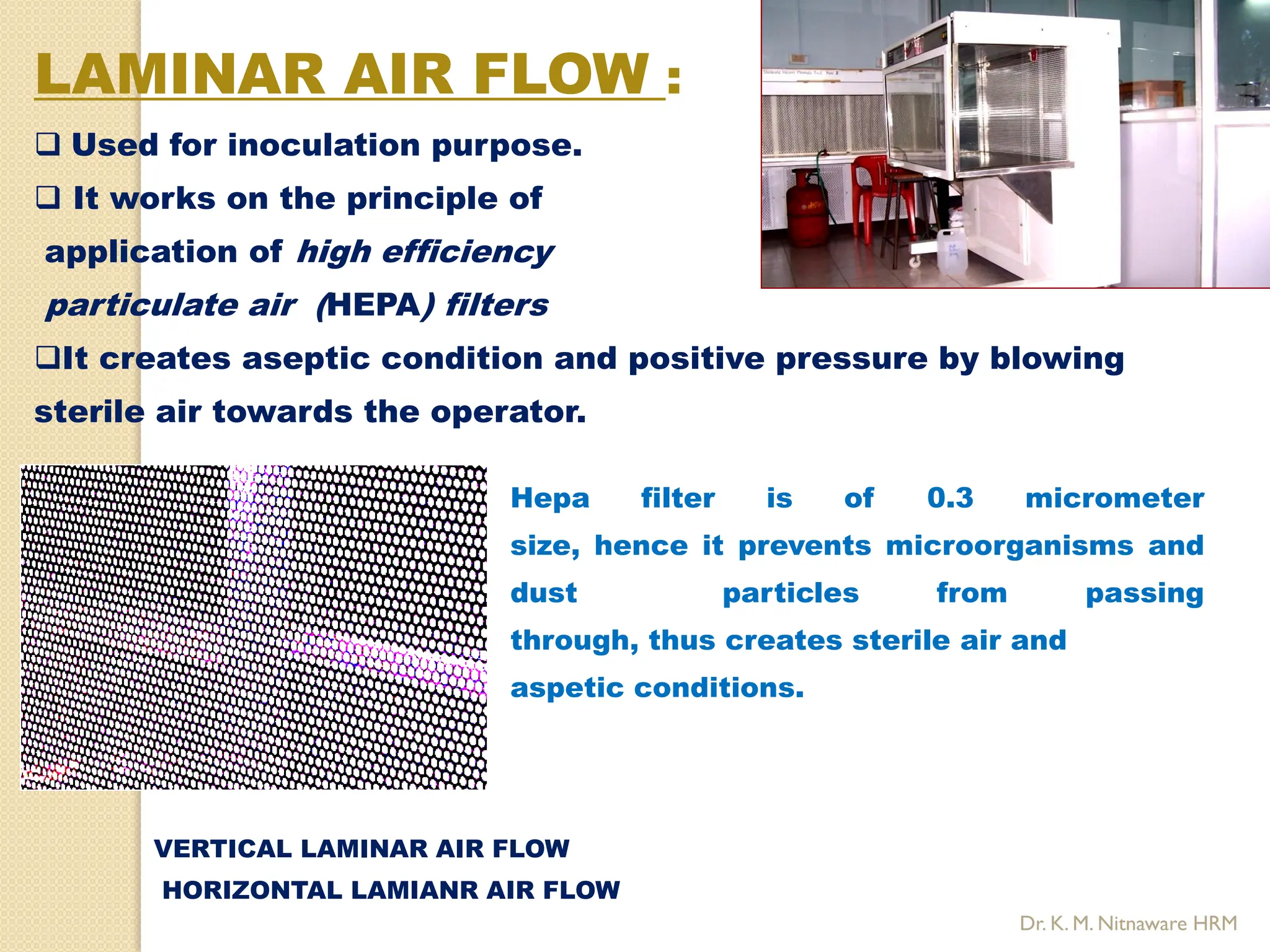 LAMINAR AIR FLOW :
 Used for inoculation purpose.
 It works on the principle of
application of high efficiency
particulate air (HEPA) filters
It creates aseptic condition and positive pressure by blowing
sterile air towards the operator.
Hepa filter is of 0.3 micrometer
size, hence it prevents microorganisms and
dust particles from passing
through, thus creates sterile air and
aspetic conditions.
VERTICAL LAMINAR AIR FLOW
HORIZONTAL LAMIANR AIR FLOW
Dr. K. M. Nitnaware HRM
 