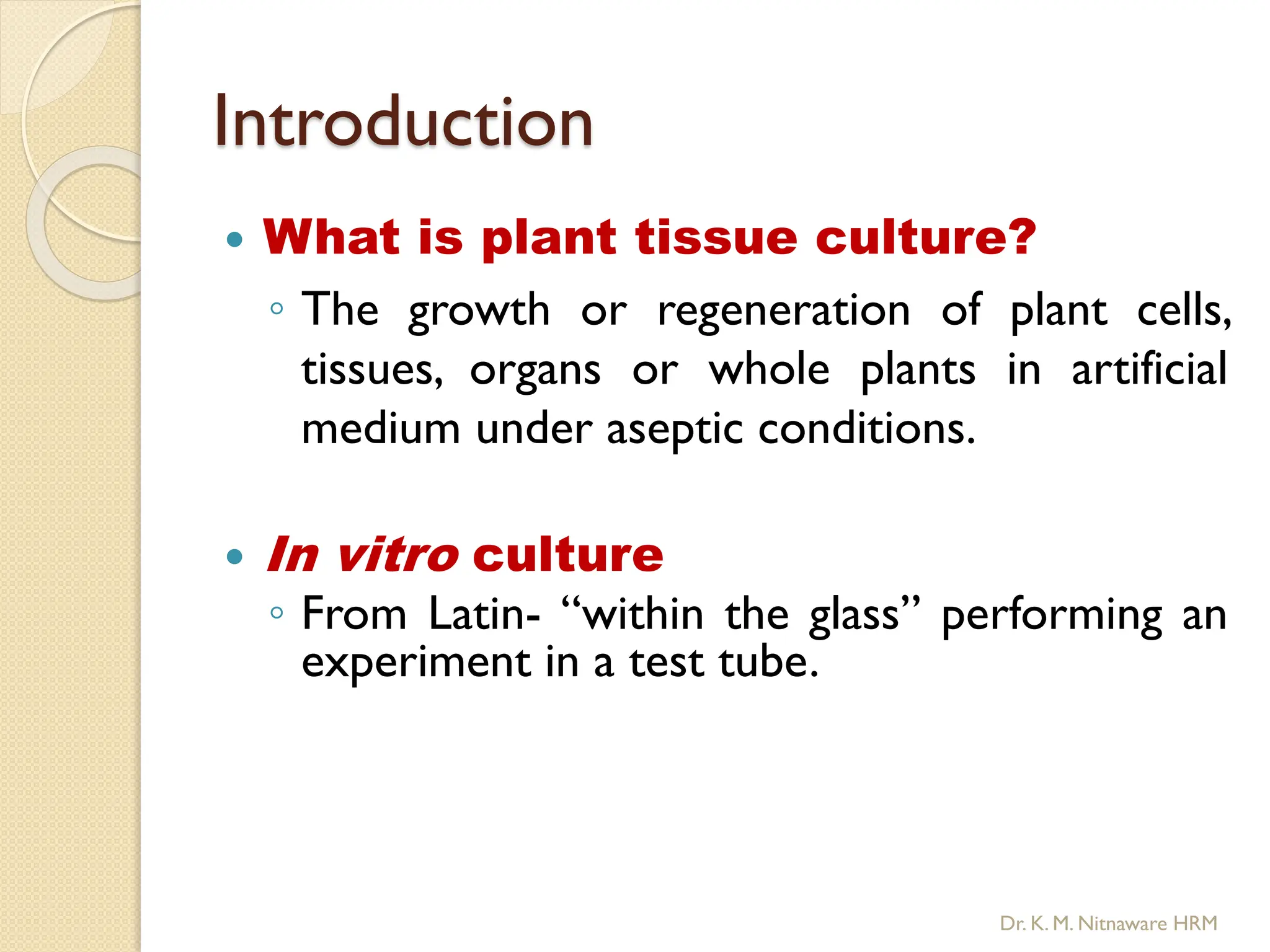 Introduction
 What is plant tissue culture?
◦ The growth or regeneration of plant cells,
tissues, organs or whole plants in artificial
medium under aseptic conditions.
 In vitro culture
◦ From Latin- “within the glass” performing an
experiment in a test tube.
Dr. K. M. Nitnaware HRM
 
