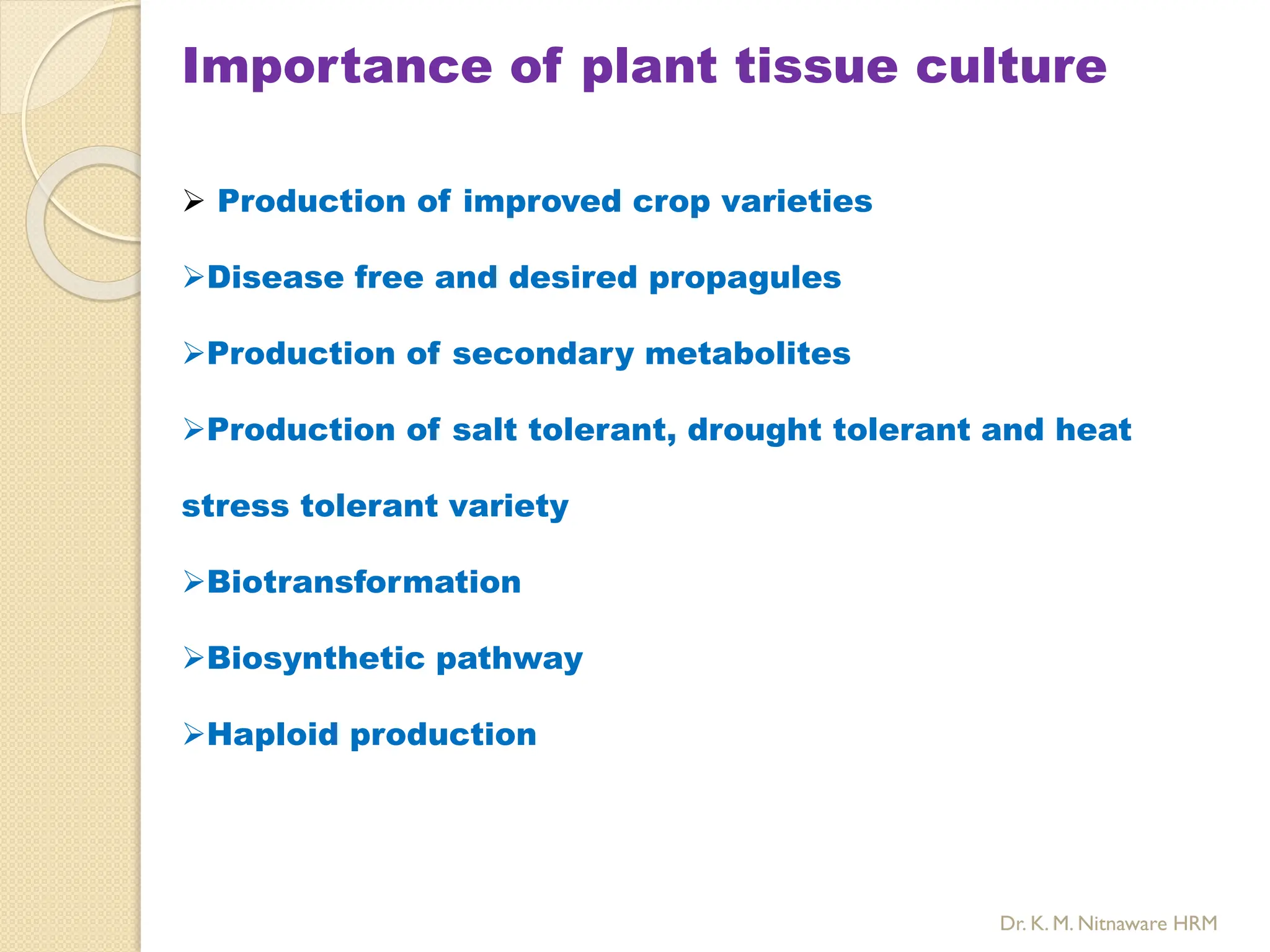 Importance of plant tissue culture
 Production of improved crop varieties
Disease free and desired propagules
Production of secondary metabolites
Production of salt tolerant, drought tolerant and heat
stress tolerant variety
Biotransformation
Biosynthetic pathway
Haploid production
Dr. K. M. Nitnaware HRM
 