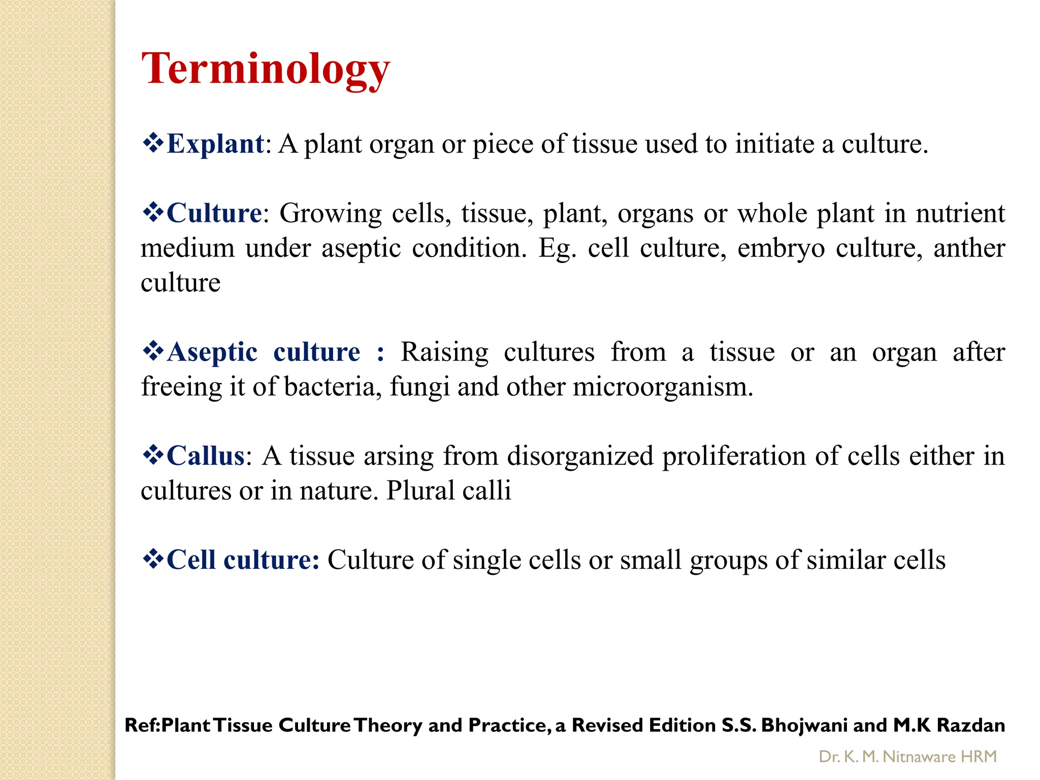Terminology
Explant: A plant organ or piece of tissue used to initiate a culture.
Culture: Growing cells, tissue, plant, organs or whole plant in nutrient
medium under aseptic condition. Eg. cell culture, embryo culture, anther
culture
Aseptic culture : Raising cultures from a tissue or an organ after
freeing it of bacteria, fungi and other microorganism.
Callus: A tissue arsing from disorganized proliferation of cells either in
cultures or in nature. Plural calli
Cell culture: Culture of single cells or small groups of similar cells
Ref:PlantTissue CultureTheory and Practice,a Revised Edition S.S. Bhojwani and M.K Razdan
Dr. K. M. Nitnaware HRM
 