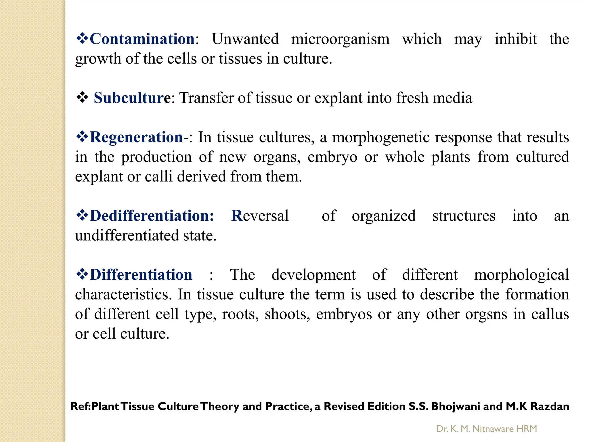 Contamination: Unwanted microorganism which may inhibit the
growth of the cells or tissues in culture.
 Subculture: Transfer of tissue or explant into fresh media
Regeneration-: In tissue cultures, a morphogenetic response that results
in the production of new organs, embryo or whole plants from cultured
explant or calli derived from them.
Dedifferentiation: Reversal of organized structures into an
undifferentiated state.
Differentiation : The development of different morphological
characteristics. In tissue culture the term is used to describe the formation
of different cell type, roots, shoots, embryos or any other orgsns in callus
or cell culture.
Ref:PlantTissue CultureTheory and Practice,a Revised Edition S.S. Bhojwani and M.K Razdan
Dr. K. M. Nitnaware HRM
 