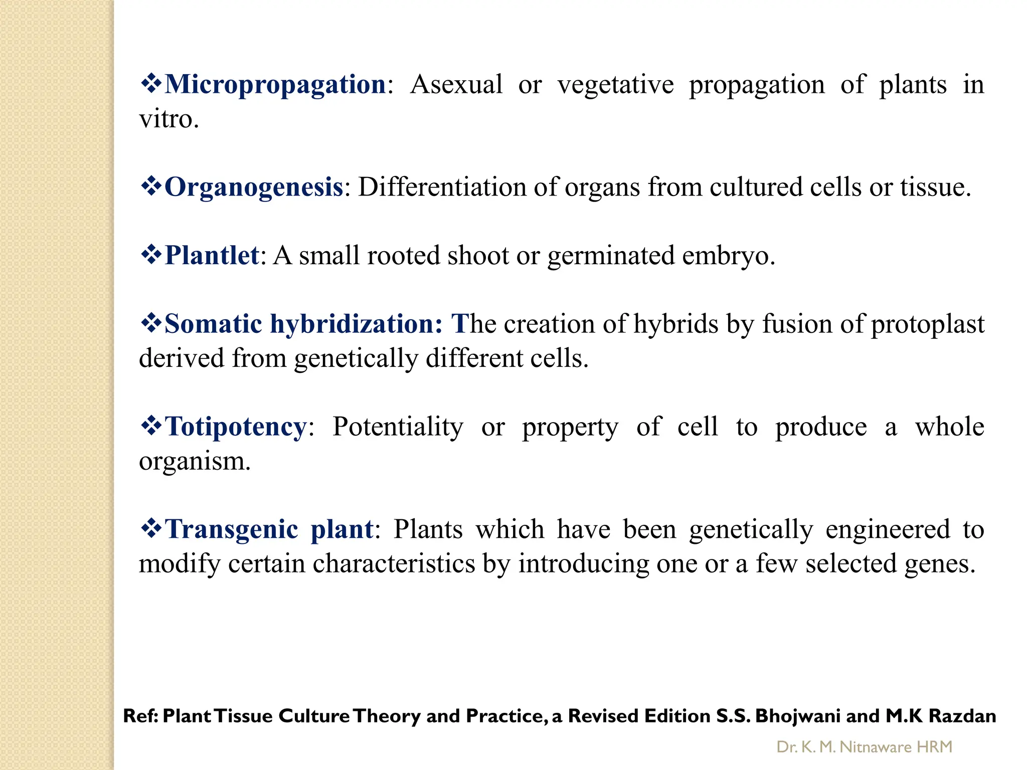 Micropropagation: Asexual or vegetative propagation of plants in
vitro.
Organogenesis: Differentiation of organs from cultured cells or tissue.
Plantlet: A small rooted shoot or germinated embryo.
Somatic hybridization: The creation of hybrids by fusion of protoplast
derived from genetically different cells.
Totipotency: Potentiality or property of cell to produce a whole
organism.
Transgenic plant: Plants which have been genetically engineered to
modify certain characteristics by introducing one or a few selected genes.
Ref: PlantTissue CultureTheory and Practice,a Revised Edition S.S. Bhojwani and M.K Razdan
Dr. K. M. Nitnaware HRM
 