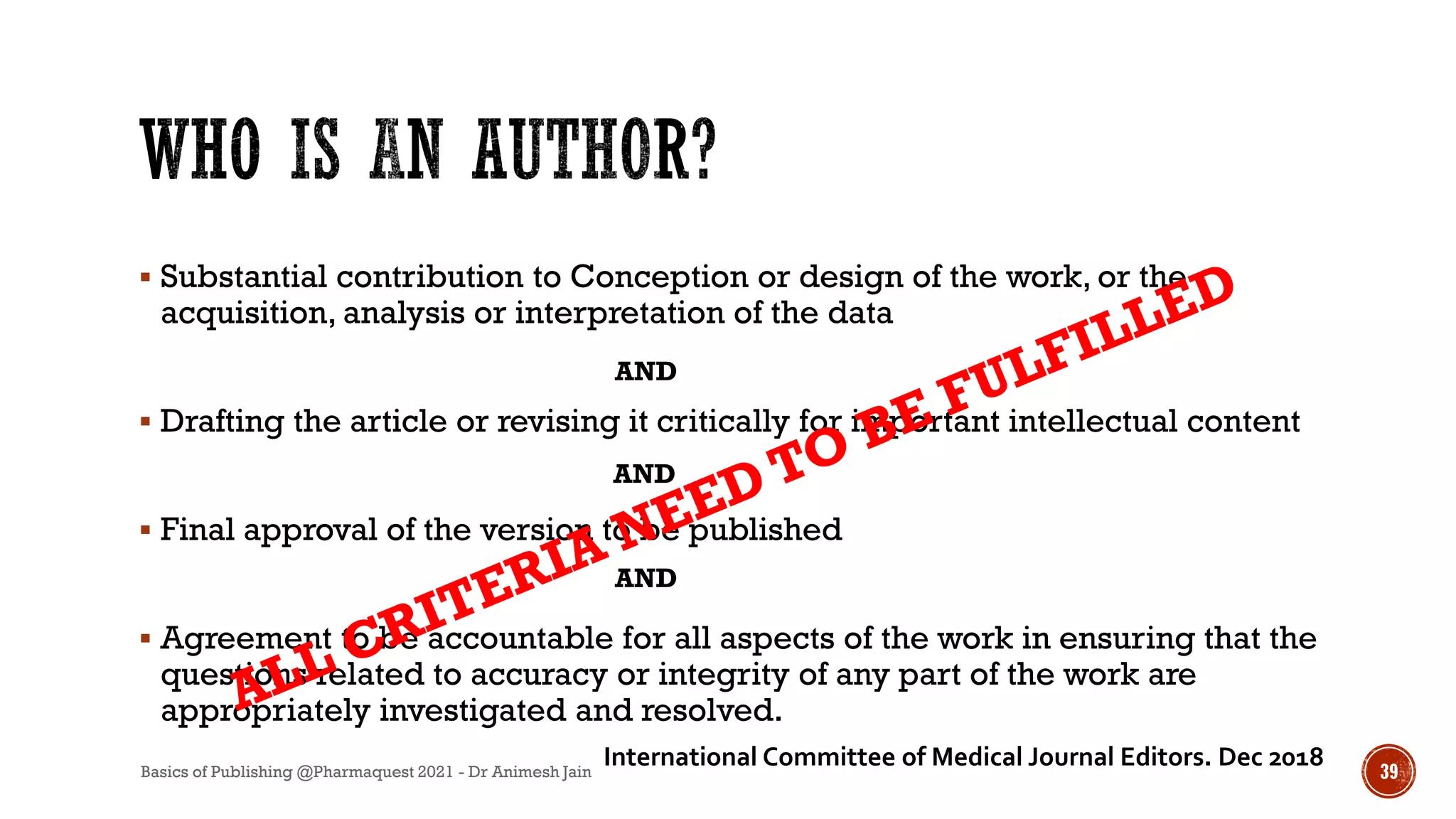  Substantial contribution to Conception or design of the work, or the
acquisition, analysis or interpretation of the data
 Drafting the article or revising it critically for important intellectual content
 Final approval of the version to be published
 Agreement to be accountable for all aspects of the work in ensuring that the
questions related to accuracy or integrity of any part of the work are
appropriately investigated and resolved.
AND
AND
AND
International Committee of Medical Journal Editors. Dec 2018
Basics of Publishing @Pharmaquest 2021 - Dr Animesh Jain 39
 