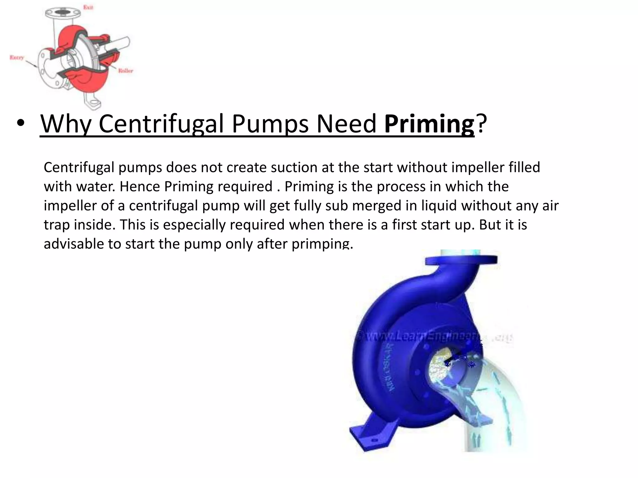 • Why Centrifugal Pumps Need Priming?
Centrifugal pumps does not create suction at the start without impeller filled
with water. Hence Priming required . Priming is the process in which the
impeller of a centrifugal pump will get fully sub merged in liquid without any air
trap inside. This is especially required when there is a first start up. But it is
advisable to start the pump only after primping.
 