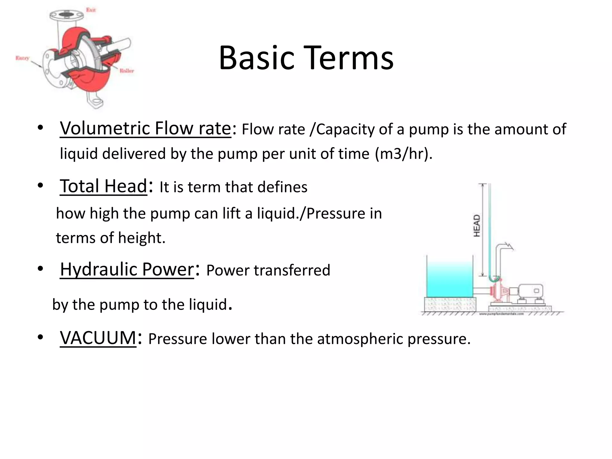 Basic Terms
• Volumetric Flow rate: Flow rate /Capacity of a pump is the amount of
liquid delivered by the pump per unit of time (m3/hr).
• Total Head: It is term that defines
how high the pump can lift a liquid./Pressure in
terms of height.
• Hydraulic Power: Power transferred
by the pump to the liquid.
• VACUUM: Pressure lower than the atmospheric pressure.
 