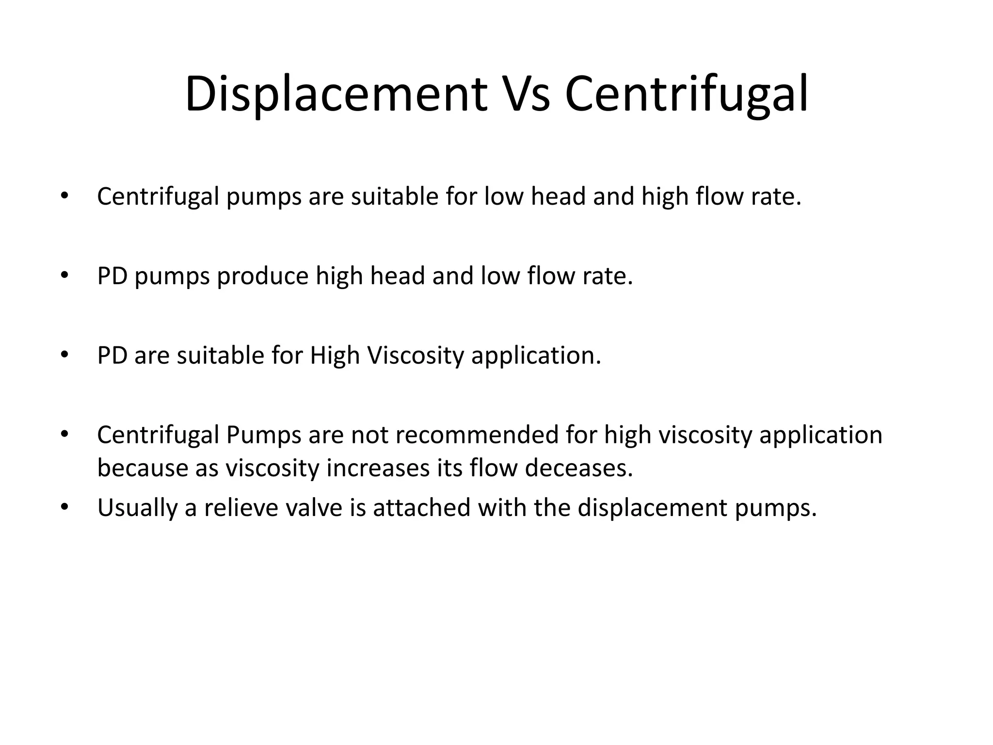 Displacement Vs Centrifugal
• Centrifugal pumps are suitable for low head and high flow rate.
• PD pumps produce high head and low flow rate.
• PD are suitable for High Viscosity application.
• Centrifugal Pumps are not recommended for high viscosity application
because as viscosity increases its flow deceases.
• Usually a relieve valve is attached with the displacement pumps.
 
