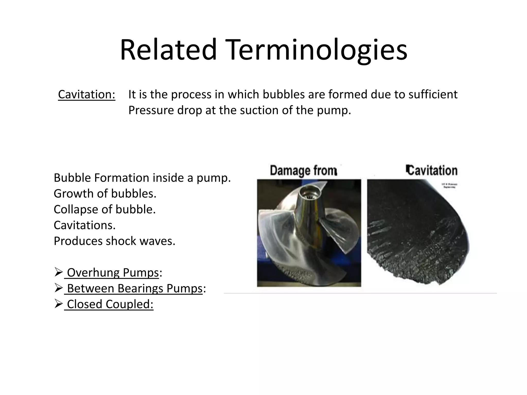 Related Terminologies
Cavitation: It is the process in which bubbles are formed due to sufficient
Pressure drop at the suction of the pump.
Bubble Formation inside a pump.
Growth of bubbles.
Collapse of bubble.
Cavitations.
Produces shock waves.
 Overhung Pumps:
 Between Bearings Pumps:
 Closed Coupled:
 