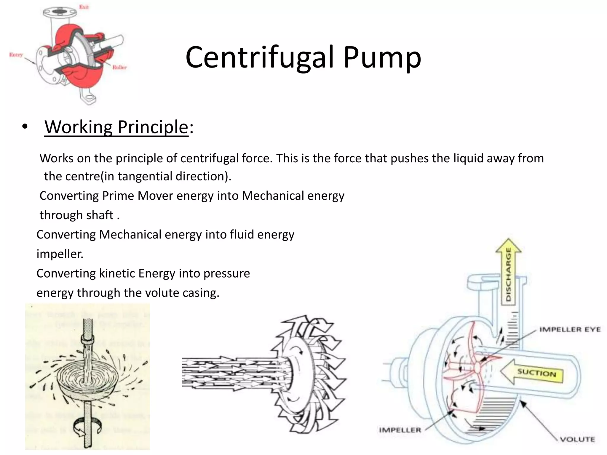Centrifugal Pump
• Working Principle:
Works on the principle of centrifugal force. This is the force that pushes the liquid away from
the centre(in tangential direction).
Converting Prime Mover energy into Mechanical energy
through shaft .
Converting Mechanical energy into fluid energy
impeller.
Converting kinetic Energy into pressure
energy through the volute casing.
 