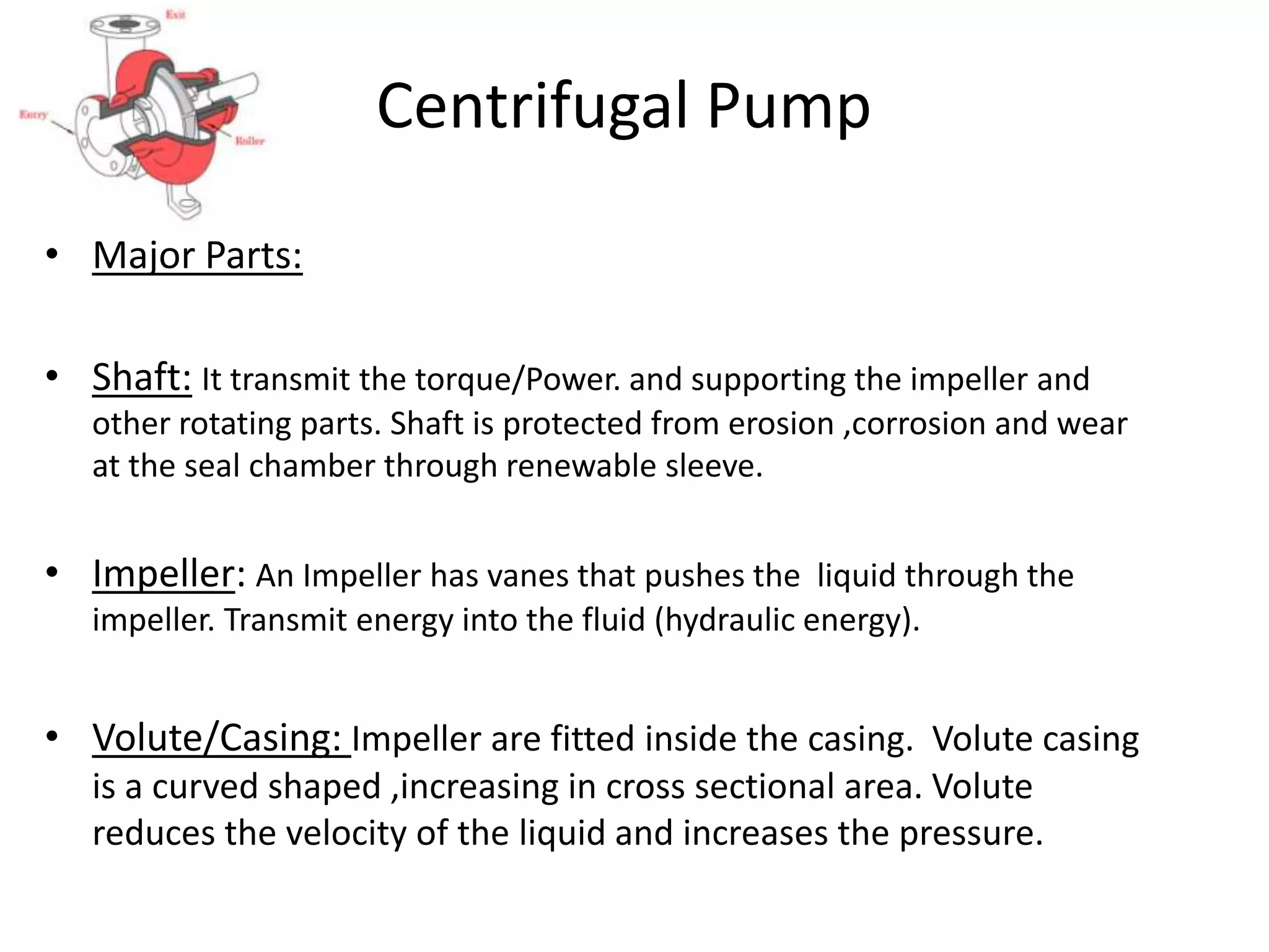 Centrifugal Pump
• Major Parts:
• Shaft: It transmit the torque/Power. and supporting the impeller and
other rotating parts. Shaft is protected from erosion ,corrosion and wear
at the seal chamber through renewable sleeve.
• Impeller: An Impeller has vanes that pushes the liquid through the
impeller. Transmit energy into the fluid (hydraulic energy).
• Volute/Casing: Impeller are fitted inside the casing. Volute casing
is a curved shaped ,increasing in cross sectional area. Volute
reduces the velocity of the liquid and increases the pressure.
 