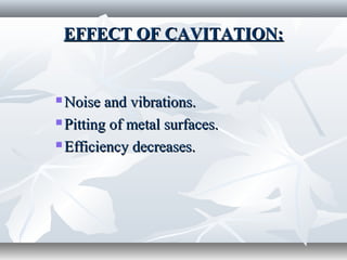 EFFECT OF CAVITATION:EFFECT OF CAVITATION:
 Noise and vibrations.Noise and vibrations.
 Pitting of metal surfaces.Pitting of metal surfaces.
 Efficiency decreases.Efficiency decreases.
 