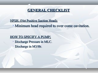 GENERAL CHECKLISTGENERAL CHECKLIST
NPSH. (Net Positive Suction Head):NPSH. (Net Positive Suction Head):
 Minimum head required to over come cavitation.Minimum head required to over come cavitation.
HOW TO SPECIFY A PUMPHOW TO SPECIFY A PUMP::
 Discharge Pressure in MLC.Discharge Pressure in MLC.
 Discharge in M3/Hr.Discharge in M3/Hr.
 