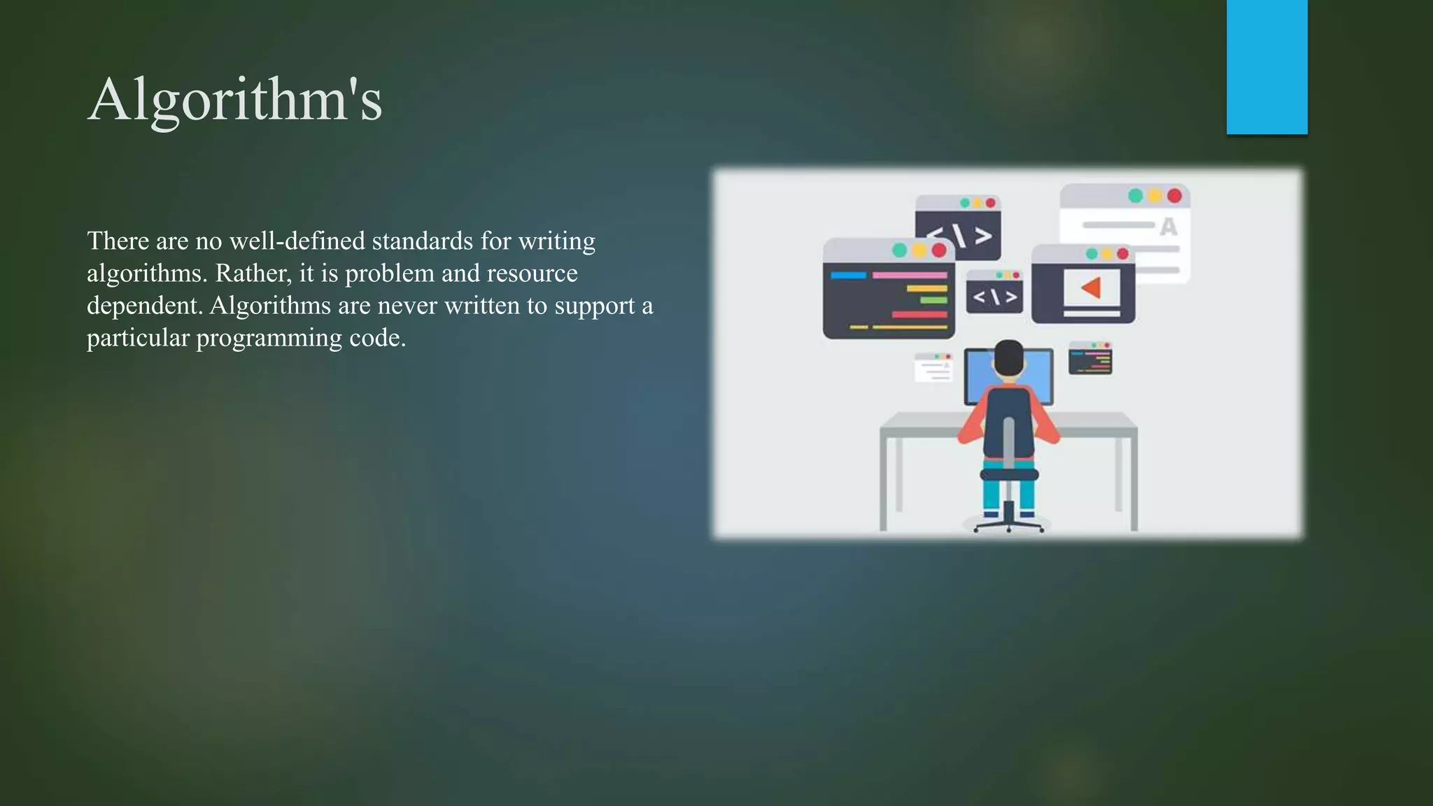 Algorithm's
There are no well-defined standards for writing
algorithms. Rather, it is problem and resource
dependent. Algorithms are never written to support a
particular programming code.
 