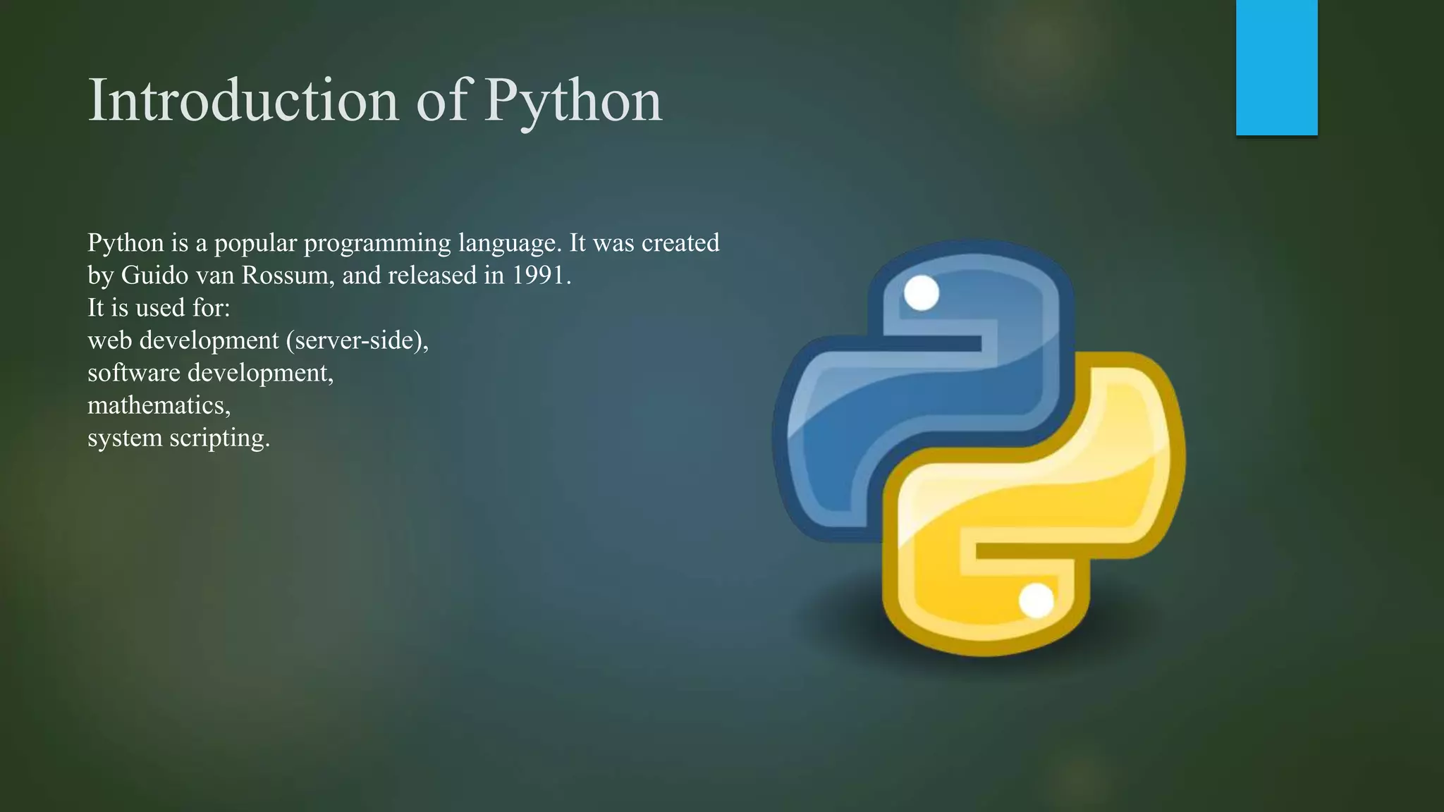 Introduction of Python
Python is a popular programming language. It was created
by Guido van Rossum, and released in 1991.
It is used for:
web development (server-side),
software development,
mathematics,
system scripting.
 