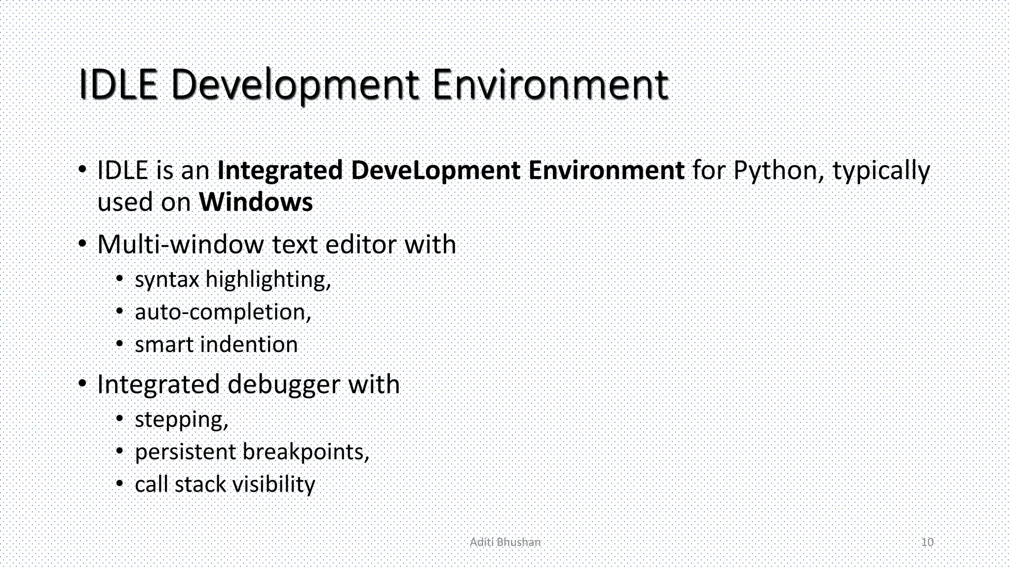 IDLE Development Environment
• IDLE is an Integrated DeveLopment Environment for Python, typically
used on Windows
• Multi-window text editor with
• syntax highlighting,
• auto-completion,
• smart indention
• Integrated debugger with
• stepping,
• persistent breakpoints,
• call stack visibility
Aditi Bhushan 10
 